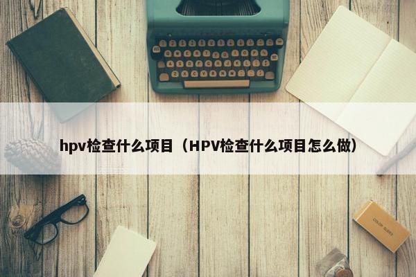 hpv检查什么项目（HPV检查什么项目怎么做）