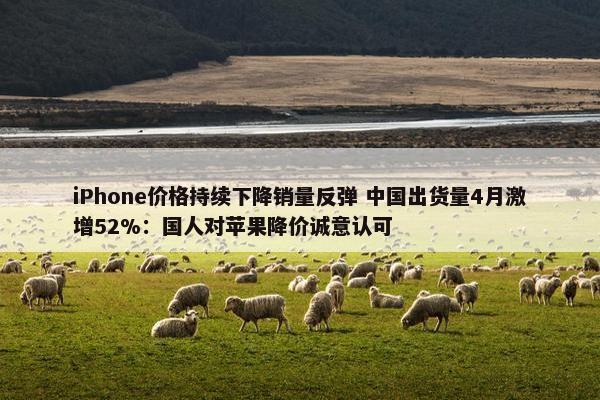 iPhone价格持续下降销量反弹 中国出货量4月激增52%：国人对苹果降价诚意认可