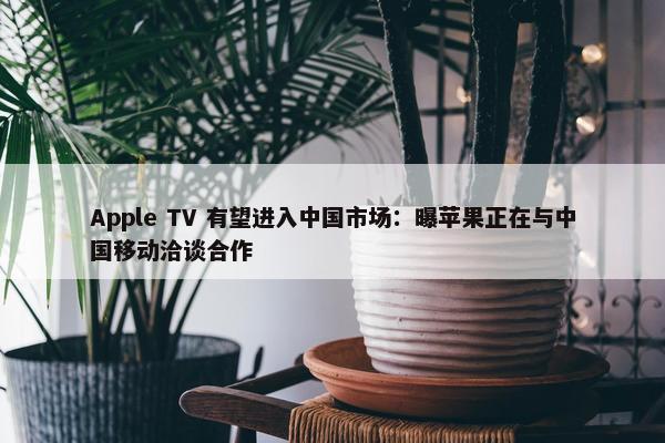 Apple TV 有望进入中国市场：曝苹果正在与中国移动洽谈合作