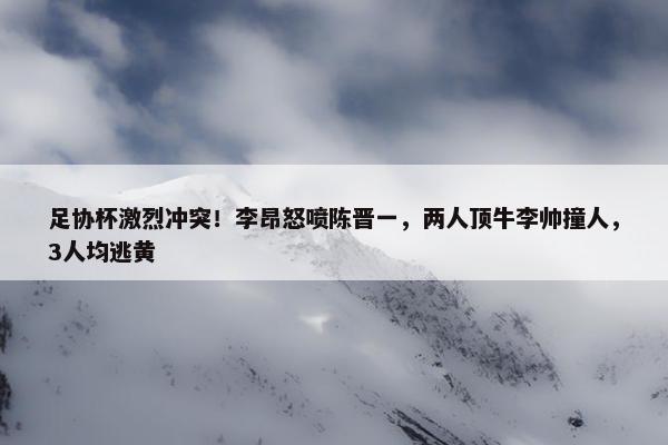 足协杯激烈冲突！李昂怒喷陈晋一，两人顶牛李帅撞人，3人均逃黄