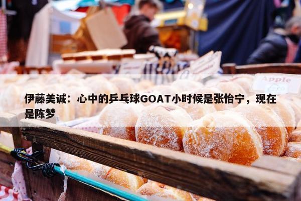 伊藤美诚：心中的乒乓球GOAT小时候是张怡宁，现在是陈梦