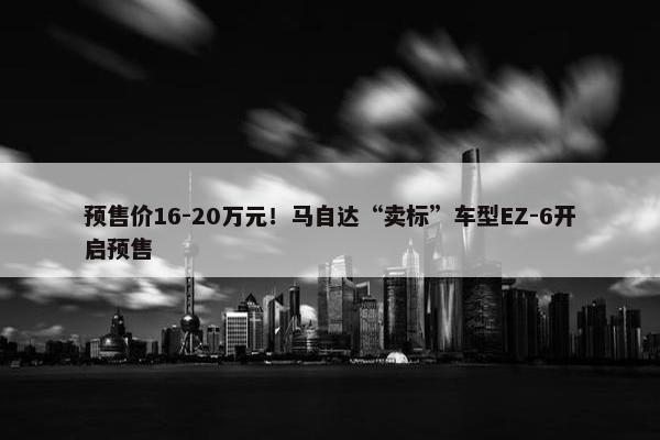 预售价16-20万元！马自达“卖标”车型EZ-6开启预售