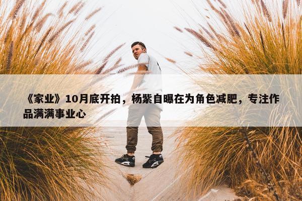 《家业》10月底开拍，杨紫自曝在为角色减肥，专注作品满满事业心