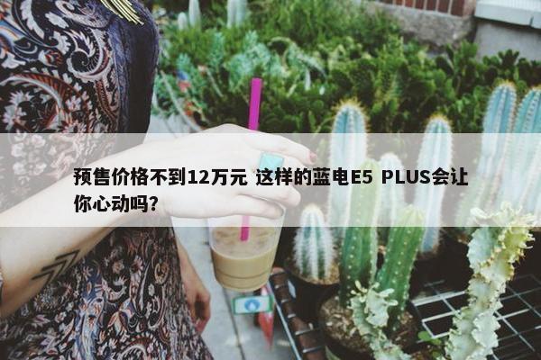 预售价格不到12万元 这样的蓝电E5 PLUS会让你心动吗？