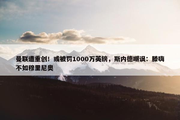 曼联遭重创！或被罚1000万英镑，斯内德嘲讽：滕嗨不如穆里尼奥