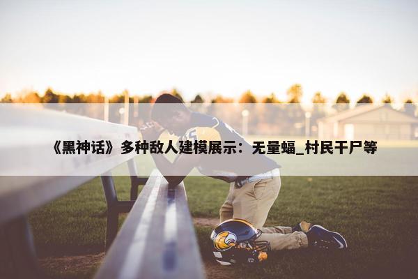 《黑神话》多种敌人建模展示：无量蝠_村民干尸等