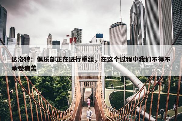 达洛特：俱乐部正在进行重组，在这个过程中我们不得不承受痛苦