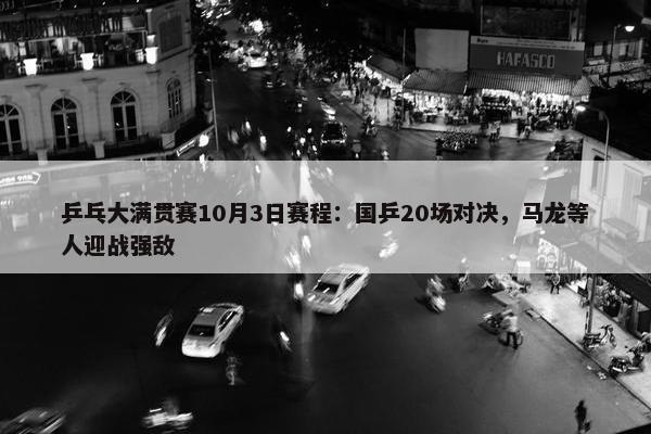 乒乓大满贯赛10月3日赛程：国乒20场对决，马龙等人迎战强敌