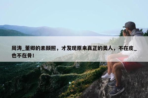 周涛_董卿的素颜照，才发现原来真正的美人，不在皮_也不在骨！