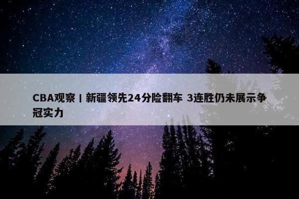 CBA观察丨新疆领先24分险翻车 3连胜仍未展示争冠实力