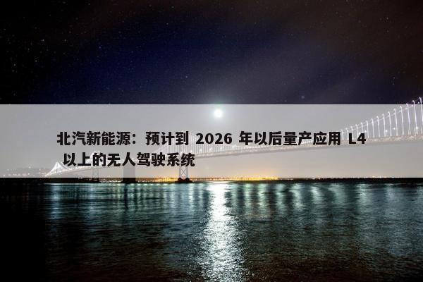 北汽新能源：预计到 2026 年以后量产应用 L4 以上的无人驾驶系统