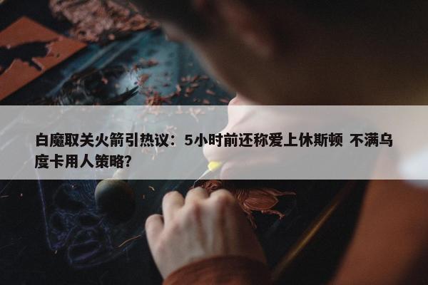 白魔取关火箭引热议：5小时前还称爱上休斯顿 不满乌度卡用人策略？