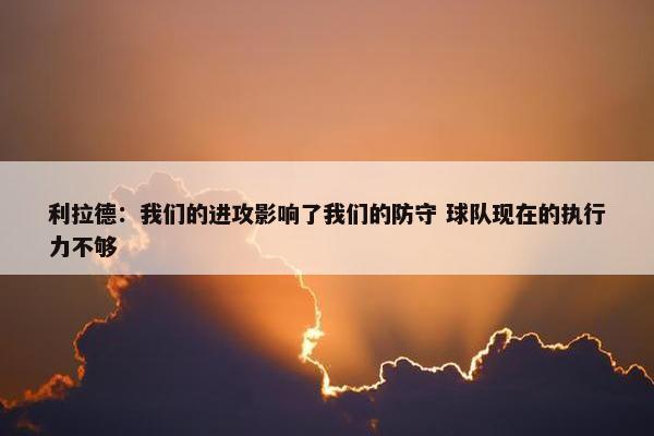 利拉德：我们的进攻影响了我们的防守 球队现在的执行力不够